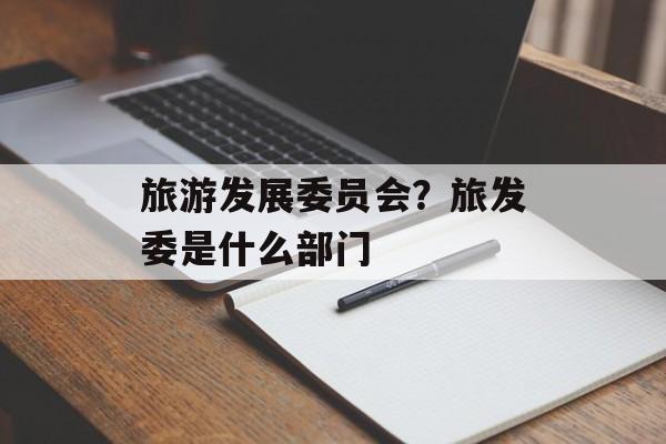 旅游发展委员会？旅发委是什么部门-第1张图片-