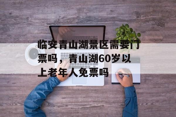 临安青山湖景区需要门票吗，青山湖60岁以上老年人免票吗-第1张图片-