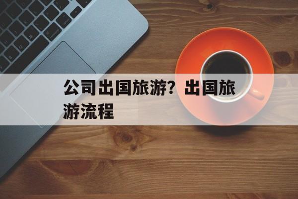 公司出国旅游？出国旅游流程-第1张图片-