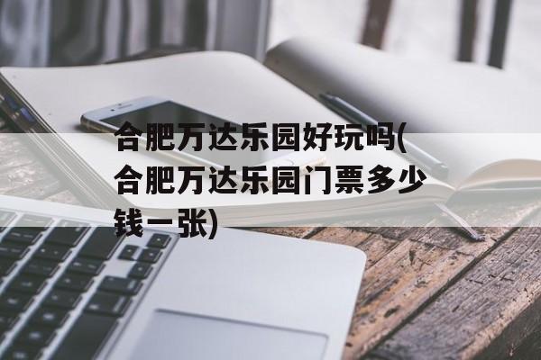 合肥万达乐园好玩吗(合肥万达乐园门票多少钱一张)-第1张图片-