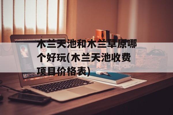 木兰天池和木兰草原哪个好玩(木兰天池收费项目价格表)-第1张图片-