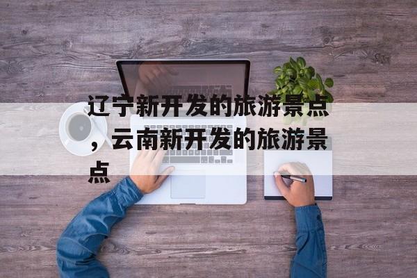 辽宁新开发的旅游景点，云南新开发的旅游景点-第1张图片-