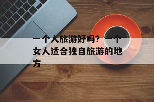 一个人旅游好吗？一个女人适合独自旅游的地方-第1张图片-