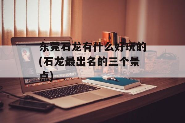东莞石龙有什么好玩的(石龙最出名的三个景点)-第1张图片-