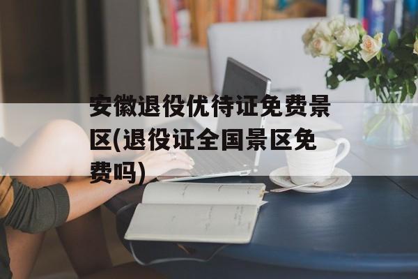 安徽退役优待证免费景区(退役证全国景区免费吗)-第1张图片-