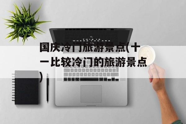 国庆冷门旅游景点(十一比较冷门的旅游景点)-第1张图片-