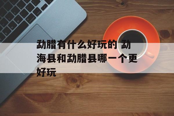 勐腊有什么好玩的 勐海县和勐腊县哪一个更好玩-第1张图片-