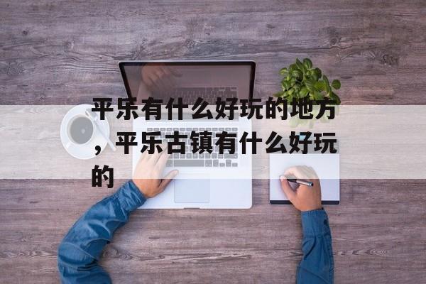 平乐有什么好玩的地方，平乐古镇有什么好玩的-第1张图片-