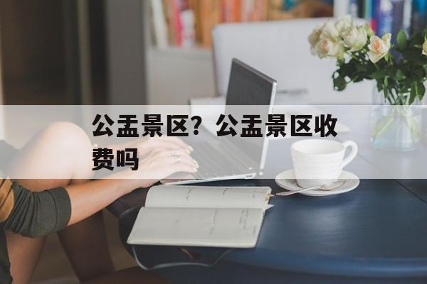 公盂景区？公盂景区收费吗-第1张图片-