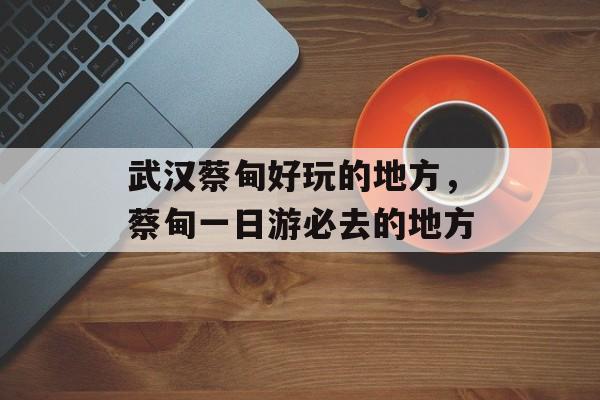 武汉蔡甸好玩的地方，蔡甸一日游必去的地方-第1张图片-