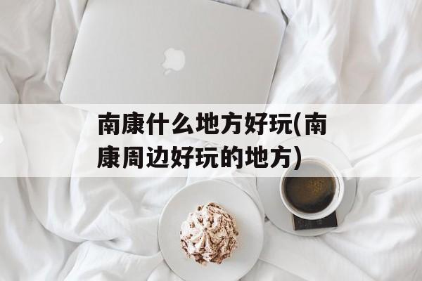 南康什么地方好玩(南康周边好玩的地方)-第1张图片-