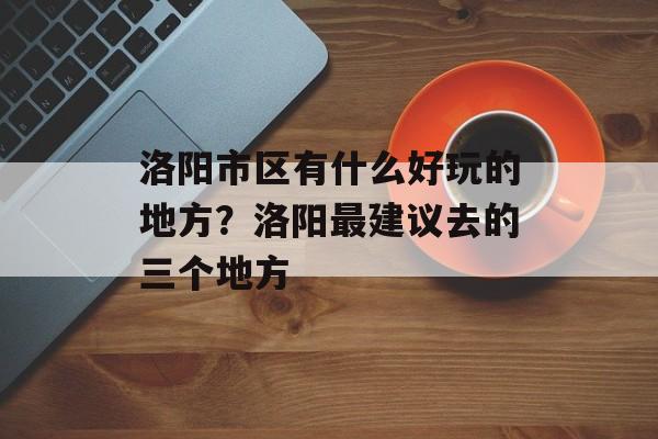 洛阳市区有什么好玩的地方？洛阳最建议去的三个地方-第1张图片-