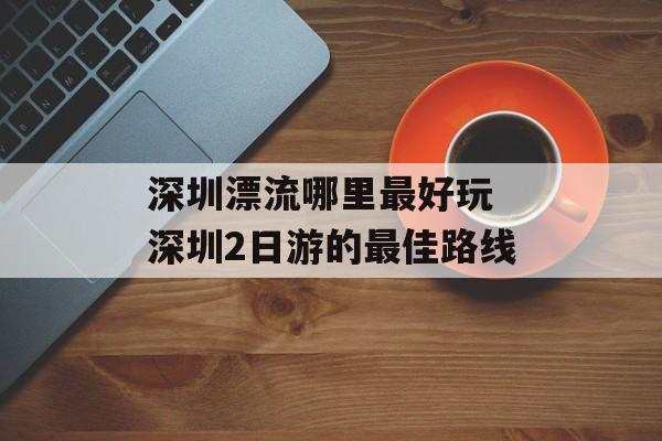 深圳漂流哪里最好玩 深圳2日游的最佳路线-第1张图片-