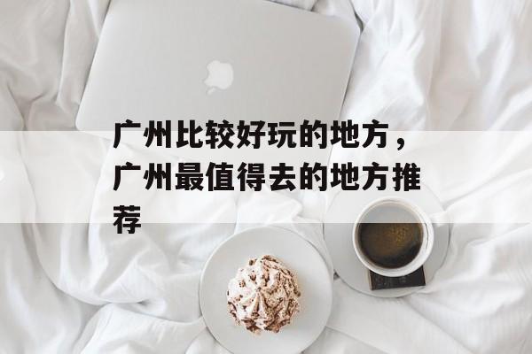 广州比较好玩的地方，广州最值得去的地方推荐-第1张图片-