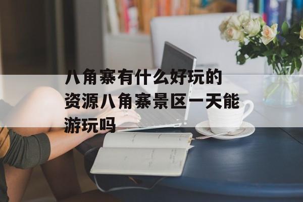 八角寨有什么好玩的 资源八角寨景区一天能游玩吗-第1张图片-