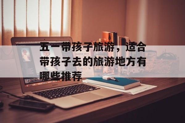 五一带孩子旅游，适合带孩子去的旅游地方有哪些推荐-第1张图片-
