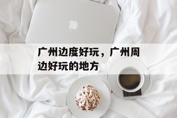 广州边度好玩，广州周边好玩的地方-第1张图片-