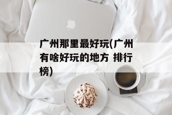 广州那里最好玩(广州有啥好玩的地方 排行榜)-第1张图片-