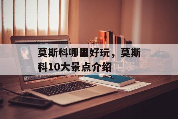 莫斯科哪里好玩，莫斯科10大景点介绍-第1张图片-