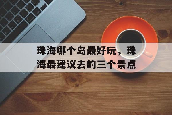 珠海哪个岛最好玩，珠海最建议去的三个景点-第1张图片-