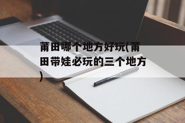 莆田哪个地方好玩(莆田带娃必玩的三个地方)-第1张图片-