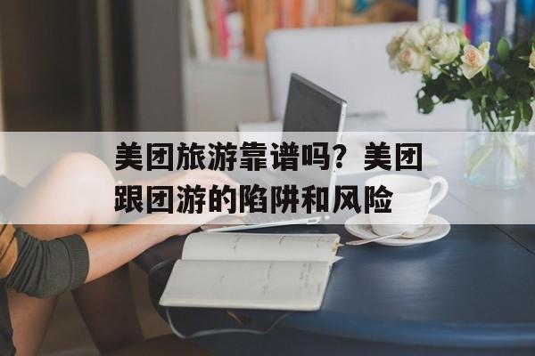 美团旅游靠谱吗？美团跟团游的陷阱和风险-第1张图片-
