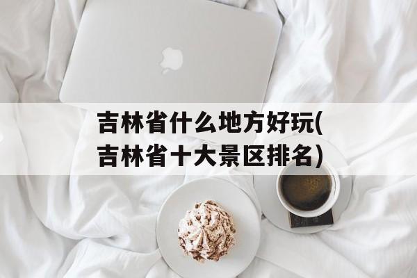 吉林省什么地方好玩(吉林省十大景区排名)-第1张图片-
