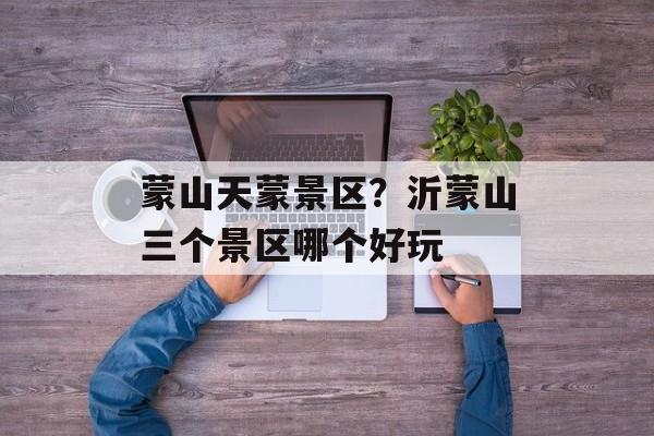 蒙山天蒙景区？沂蒙山三个景区哪个好玩-第1张图片-