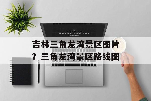 吉林三角龙湾景区图片？三角龙湾景区路线图-第1张图片-