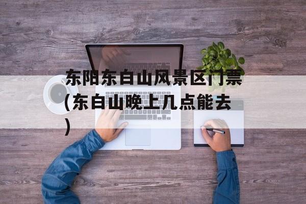东阳东白山风景区门票(东白山晚上几点能去)-第1张图片-