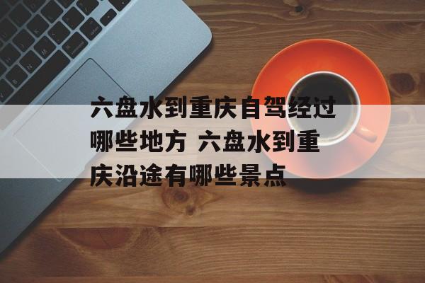 六盘水到重庆自驾经过哪些地方 六盘水到重庆沿途有哪些景点-第1张图片-