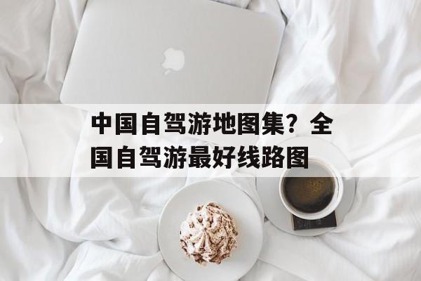 中国自驾游地图集？全国自驾游最好线路图-第1张图片-