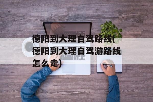 德阳到大理自驾路线(德阳到大理自驾游路线怎么走)-第1张图片-