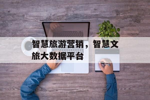 智慧旅游营销，智慧文旅大数据平台-第1张图片-