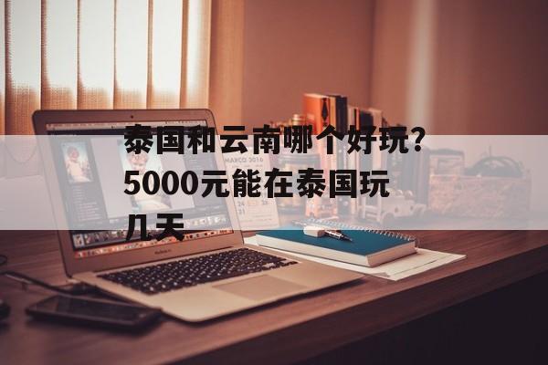 泰国和云南哪个好玩？5000元能在泰国玩几天-第1张图片-