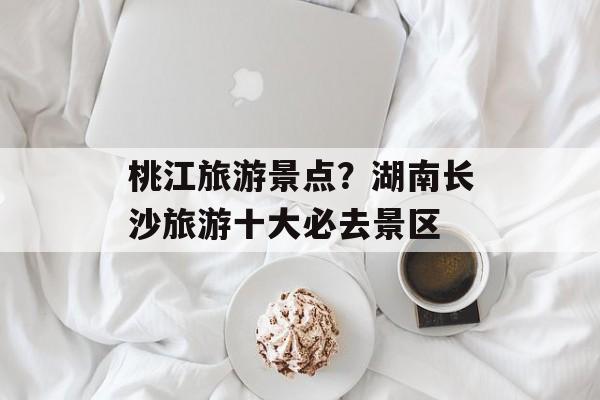 桃江旅游景点？湖南长沙旅游十大必去景区-第1张图片-