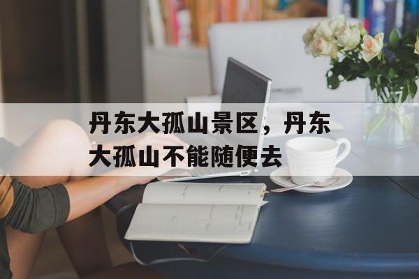 丹东大孤山景区，丹东大孤山不能随便去-第1张图片-