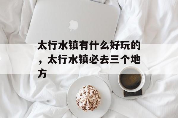 太行水镇有什么好玩的，太行水镇必去三个地方-第1张图片-