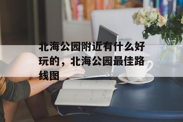 北海公园附近有什么好玩的，北海公园最佳路线图-第1张图片-