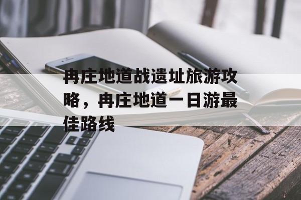 冉庄地道战遗址旅游攻略，冉庄地道一日游最佳路线-第1张图片-