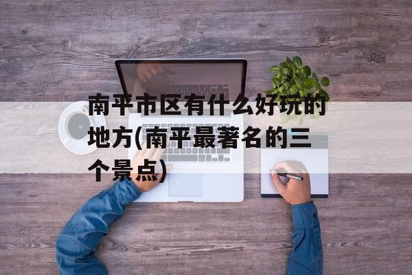 南平市区有什么好玩的地方(南平最著名的三个景点)-第1张图片-