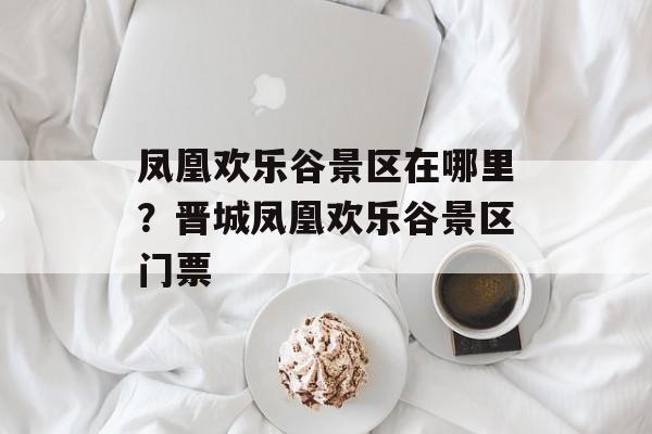 凤凰欢乐谷景区在哪里？晋城凤凰欢乐谷景区门票-第1张图片-