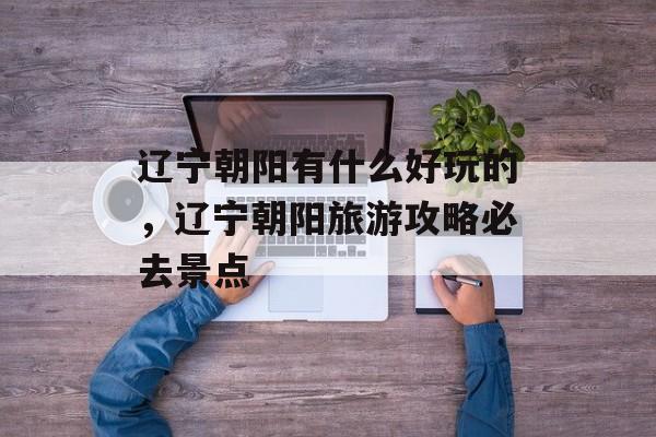 辽宁朝阳有什么好玩的，辽宁朝阳旅游攻略必去景点-第1张图片-