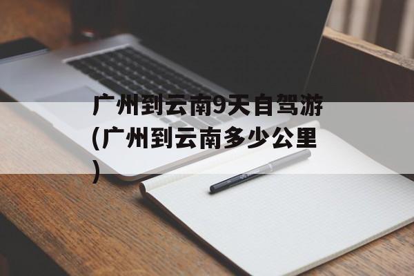 广州到云南9天自驾游(广州到云南多少公里)-第1张图片-
