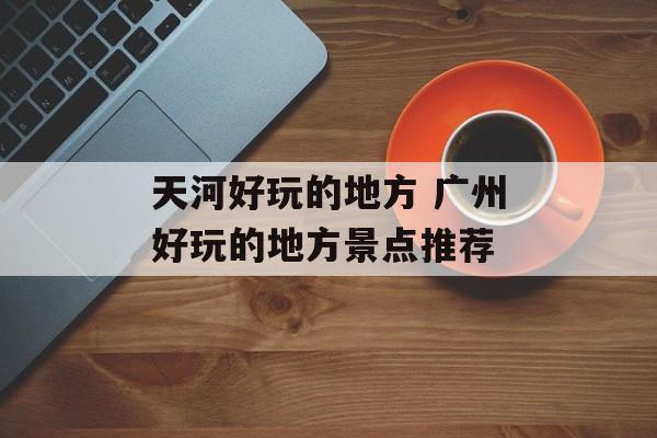 天河好玩的地方 广州好玩的地方景点推荐-第1张图片-