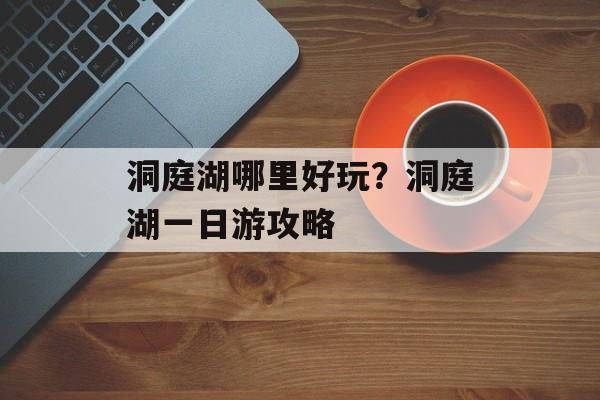 洞庭湖哪里好玩？洞庭湖一日游攻略-第1张图片-