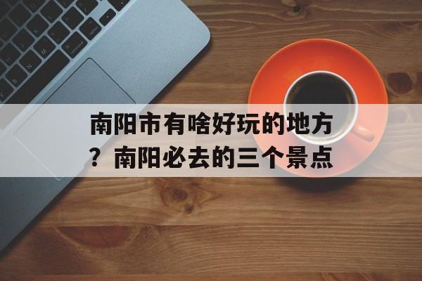 南阳市有啥好玩的地方？南阳必去的三个景点-第1张图片-
