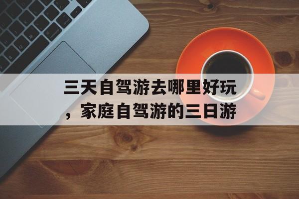 三天自驾游去哪里好玩，家庭自驾游的三日游-第1张图片-