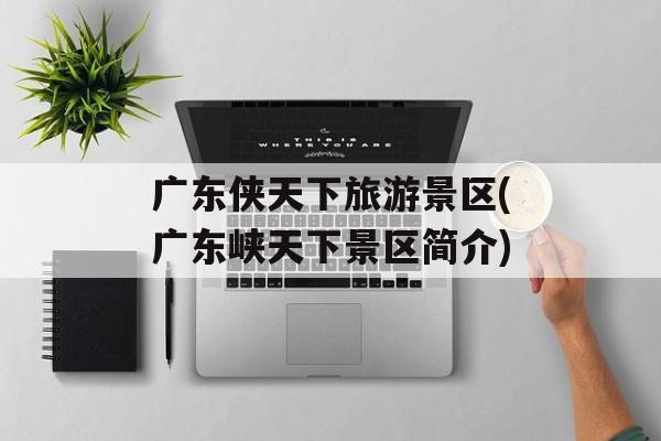 广东侠天下旅游景区(广东峡天下景区简介)-第1张图片-