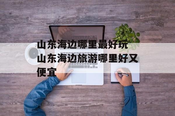山东海边哪里最好玩 山东海边旅游哪里好又便宜-第1张图片-